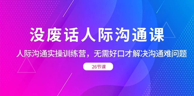没废话人际沟通课，人际沟通实操训练营，无需好口才解决沟通难问题（共 26 节课） - 项目资源网